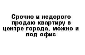 Срочно и недорого продаю квартиру в центре города, можно и под офис